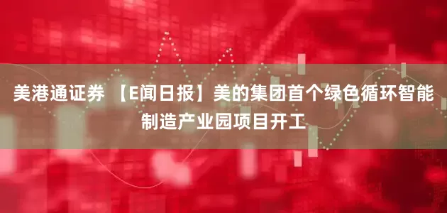 美港通证券 【E闻日报】美的集团首个绿色循环智能制造产业园项目开工