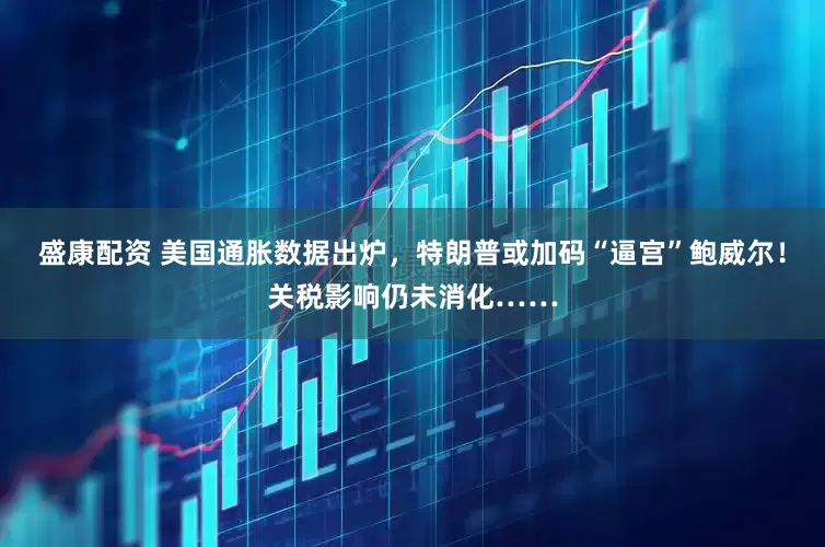 盛康配资 美国通胀数据出炉，特朗普或加码“逼宫”鲍威尔！关税影响仍未消化……