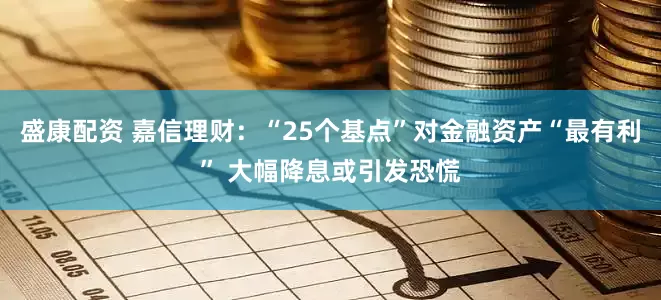 盛康配资 嘉信理财：“25个基点”对金融资产“最有利” 大幅降息或引发恐慌