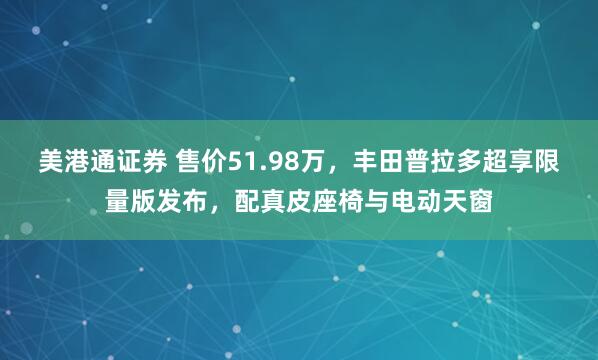 美港通证券 售价51.98万，丰田普拉多超享限量版发布，配真皮座椅与电动天窗