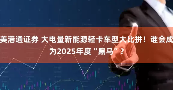 美港通证券 大电量新能源轻卡车型大比拼！谁会成为2025年度“黑马”？
