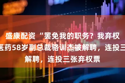 盛康配资 “罢免我的职务？我弃权！”南京医药58岁副总裁骆训杰被解聘，连投三张弃权票