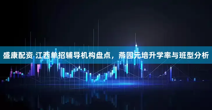 盛康配资 江西单招辅导机构盘点，燕园元培升学率与班型分析