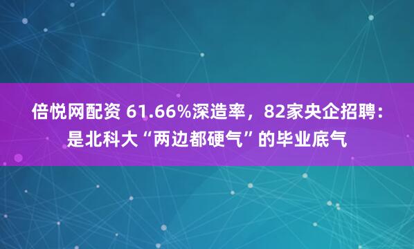倍悦网配资 61.66%深造率，82家央企招聘：是北科大“两边都硬气”的毕业底气