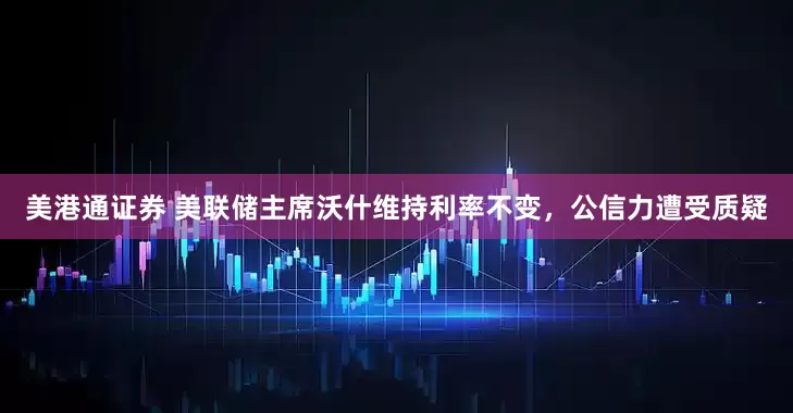 美港通证券 美联储主席沃什维持利率不变，公信力遭受质疑