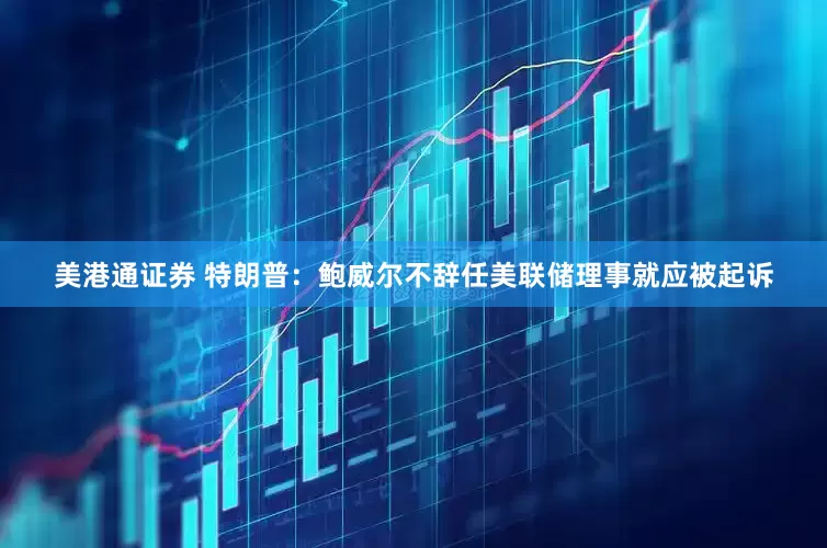 美港通证券 特朗普：鲍威尔不辞任美联储理事就应被起诉